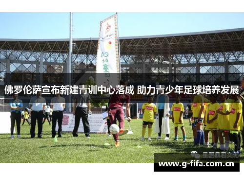 佛罗伦萨宣布新建青训中心落成 助力青少年足球培养发展 佛罗伦萨宣布新建青训中心落成 助力青少年足球培养发展