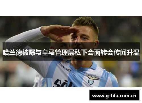 哈兰德被曝与皇马管理层私下会面转会传闻升温
